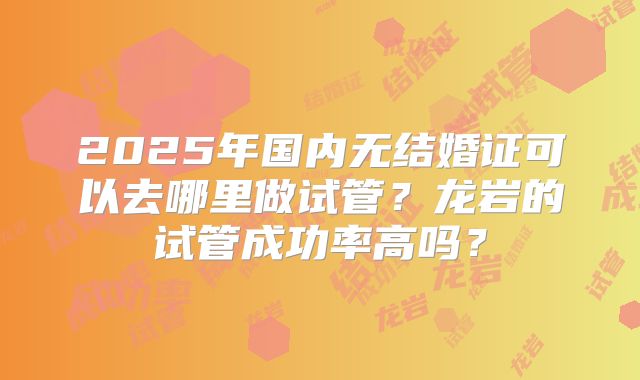 2025年国内无结婚证可以去哪里做试管？龙岩的试管成功率高吗？