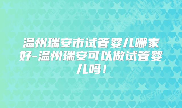 温州瑞安市试管婴儿哪家好-温州瑞安可以做试管婴儿吗！
