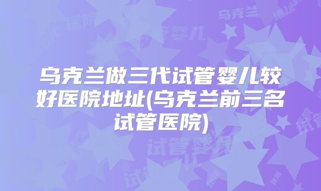 乌克兰做三代试管婴儿较好医院地址(乌克兰前三名试管医院)