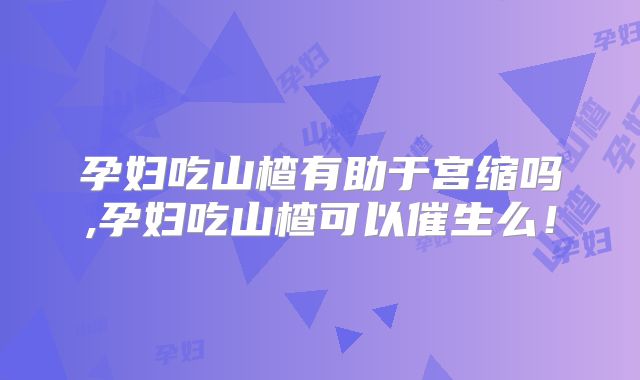 孕妇吃山楂有助于宫缩吗,孕妇吃山楂可以催生么！