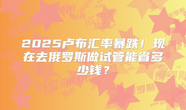 2025卢布汇率暴跌!现在去俄罗斯做试管能省多少钱?