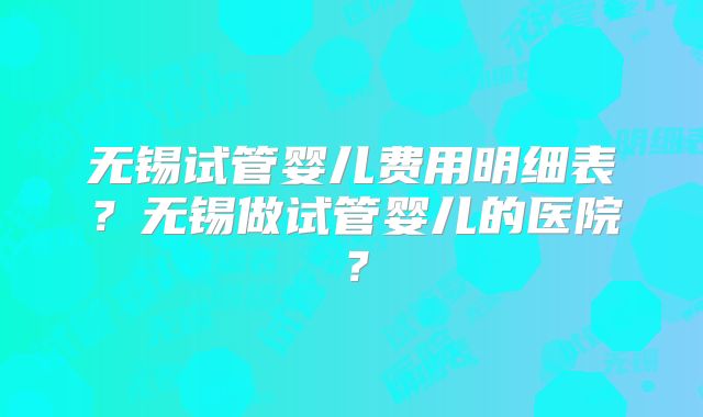 无锡试管婴儿费用明细表？无锡做试管婴儿的医院？