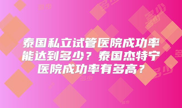 泰国私立试管医院成功率能达到多少?泰国杰特宁医院成功率有多高?