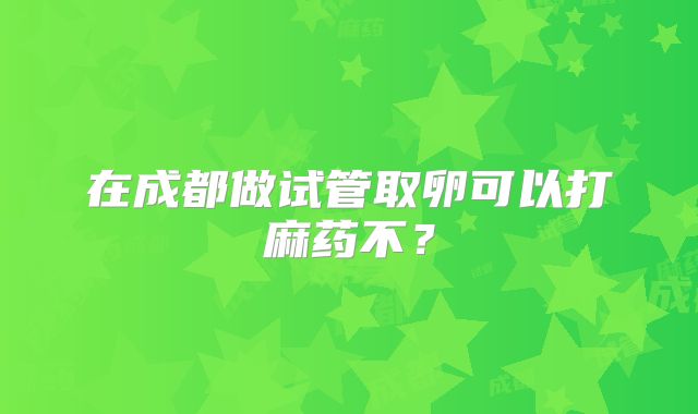 在成都做试管取卵可以打麻药不?