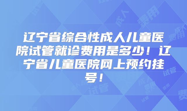 辽宁省综合性成人儿童医院试管就诊费用是多少！辽宁省儿童医院网上预约挂号！