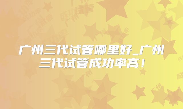 广州三代试管哪里好_广州三代试管成功率高！