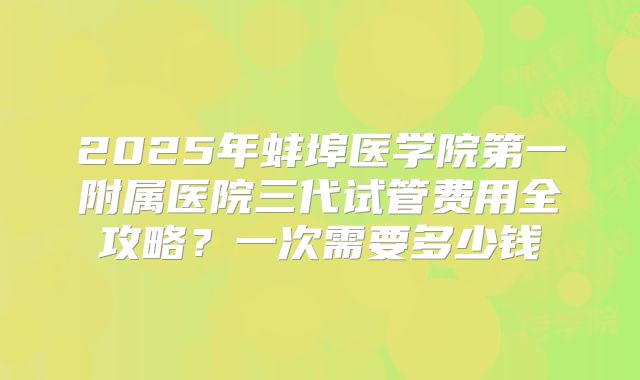 2025年蚌埠医学院第一附属医院三代试管费用全攻略?一次需要多少钱
