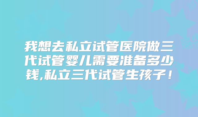 我想去私立试管医院做三代试管婴儿需要准备多少钱,私立三代试管生孩子！