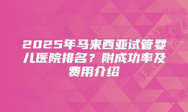 2025年马来西亚试管婴儿医院排名?附成功率及费用介绍