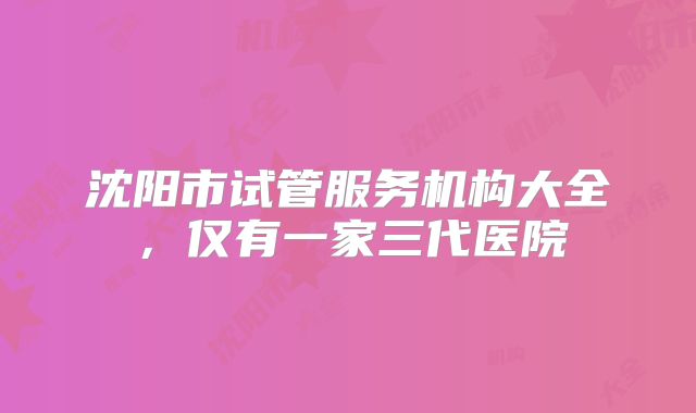 沈阳市试管服务机构大全,仅有一家三代医院
