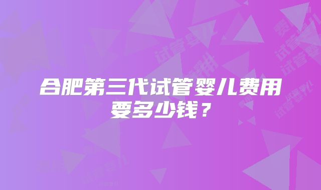 合肥第三代试管婴儿费用要多少钱？