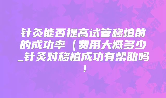 针灸能否提高试管移植前的成功率(费用大概多少_针灸对移植成功有帮助吗!