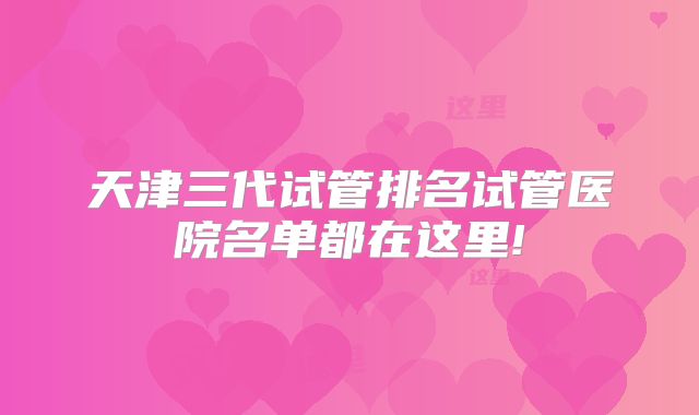 天津三代试管排名试管医院名单都在这里!