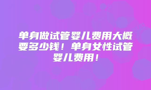 单身做试管婴儿费用大概要多少钱！单身女性试管婴儿费用！