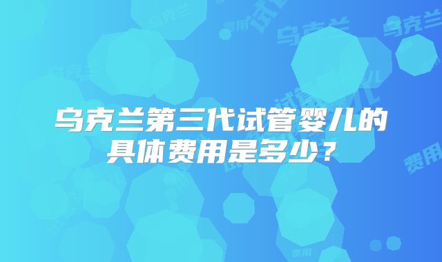 乌克兰第三代试管婴儿的具体费用是多少？