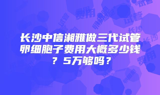 长沙中信湘雅做三代试管卵细胞子费用大概多少钱?5万够吗?