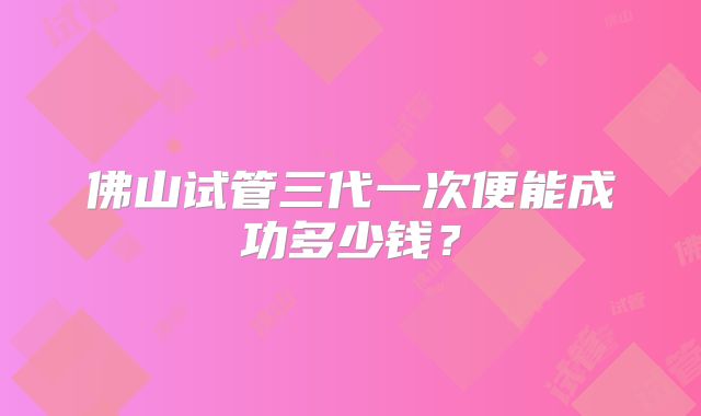 佛山试管三代一次便能成功多少钱？