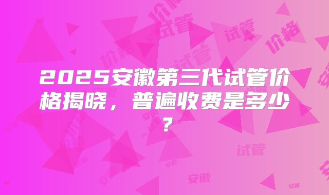 2025安徽第三代试管价格揭晓，普遍收费是多少？