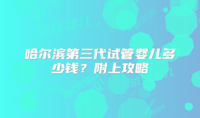 哈尔滨第三代试管婴儿多少钱？附上攻略