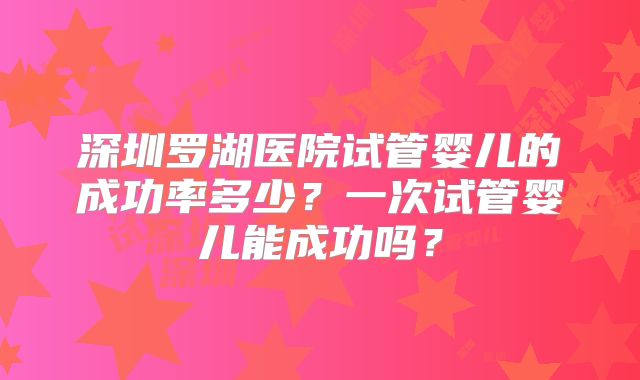 深圳罗湖医院试管婴儿的成功率多少?一次试管婴儿能成功吗?