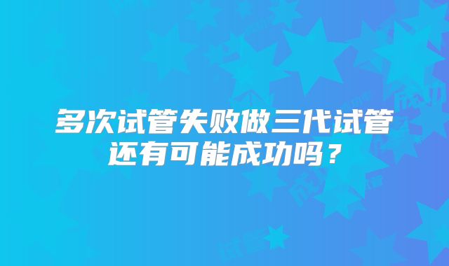 多次试管失败做三代试管还有可能成功吗?