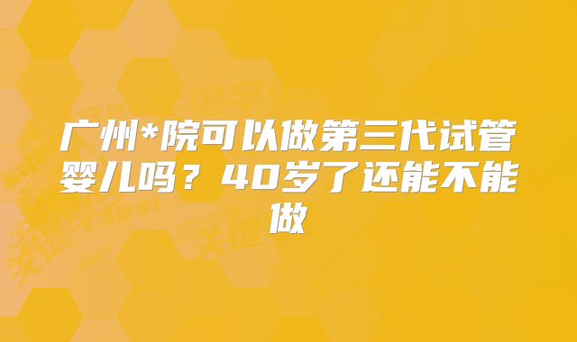 广州*院可以做第三代试管婴儿吗？40岁了还能不能做