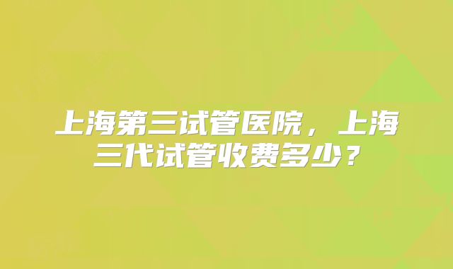 上海第三试管医院，上海三代试管收费多少？