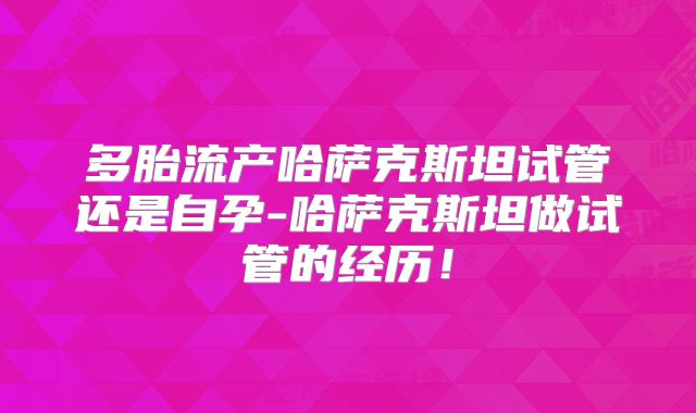 多胎流产哈萨克斯坦试管还是自孕-哈萨克斯坦做试管的经历！