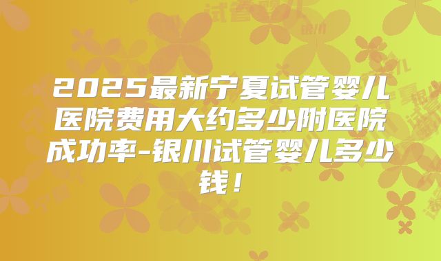 2025最新宁夏试管婴儿医院费用大约多少附医院成功率-银川试管婴儿多少钱!