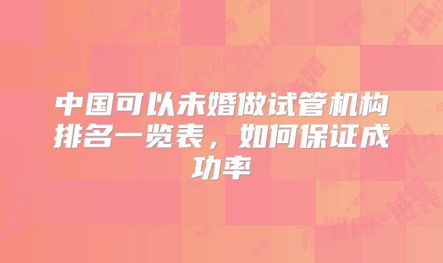 中国可以未婚做试管机构排名一览表，如何保证成功率