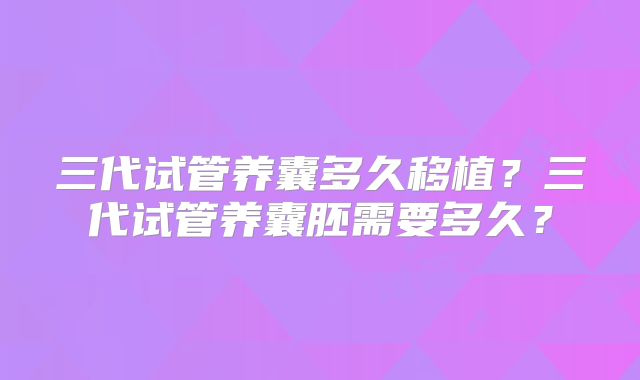 三代试管养囊多久移植？三代试管养囊胚需要多久？