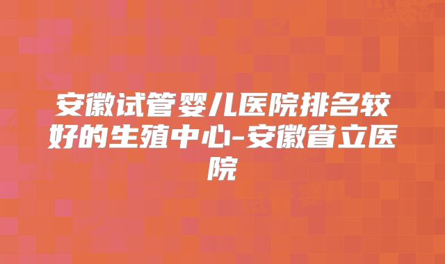 安徽试管婴儿医院排名较好的生殖中心-安徽省立医院