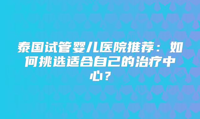 泰国试管婴儿医院推荐：如何挑选适合自己的治疗中心？
