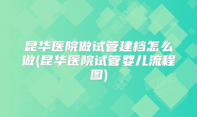 昆华医院做试管建档怎么做(昆华医院试管婴儿流程图)