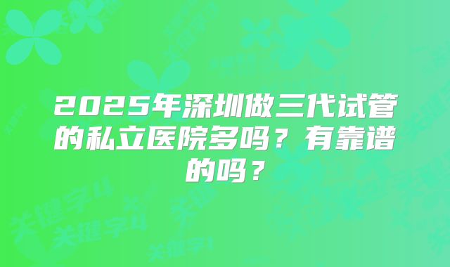 2025年深圳做三代试管的私立医院多吗?有靠谱的吗?