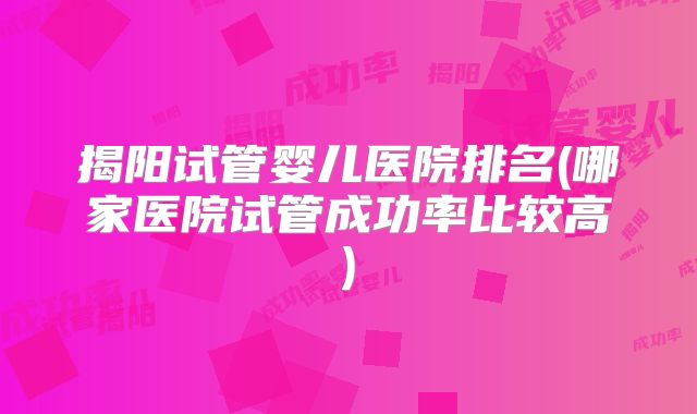 揭阳试管婴儿医院排名(哪家医院试管成功率比较高)