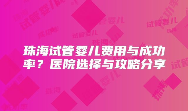 珠海试管婴儿费用与成功率？医院选择与攻略分享