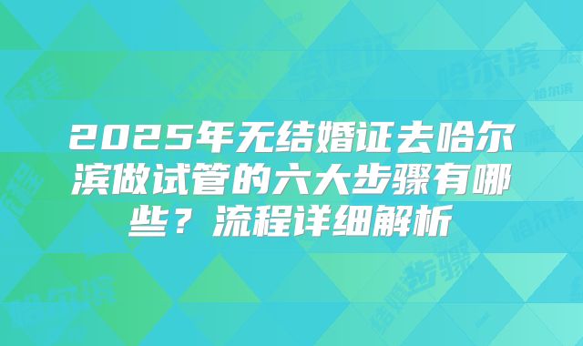 2025年无结婚证去哈尔滨做试管的六大步骤有哪些？流程详细解析