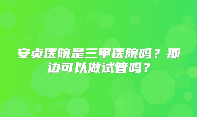 安贞医院是三甲医院吗?那边可以做试管吗?