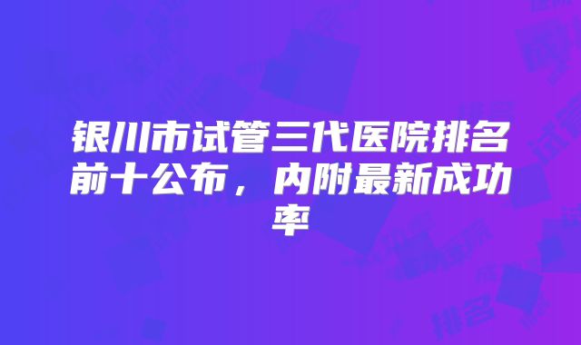 银川市试管三代医院排名前十公布，内附最新成功率