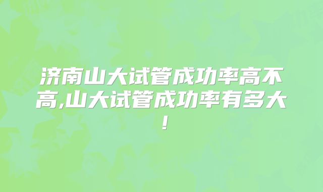 济南山大试管成功率高不高,山大试管成功率有多大!