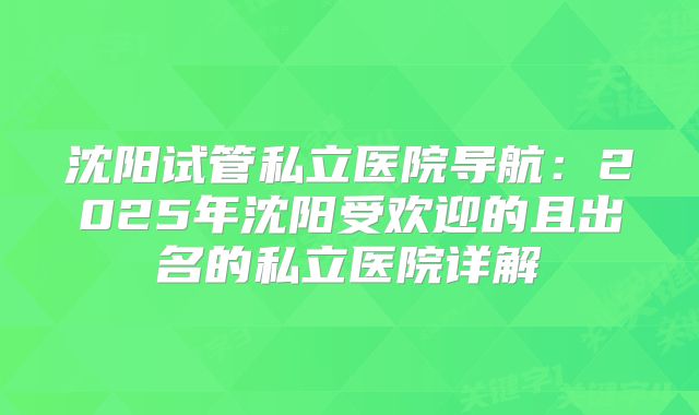 沈阳试管私立医院导航：2025年沈阳受欢迎的且出名的私立医院详解