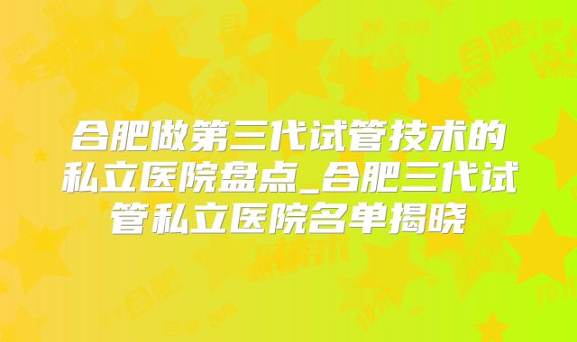 合肥做第三代试管技术的私立医院盘点_合肥三代试管私立医院名单揭晓