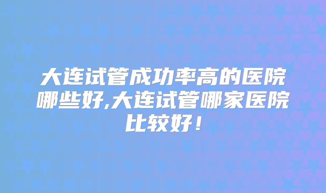 大连试管成功率高的医院哪些好,大连试管哪家医院比较好!