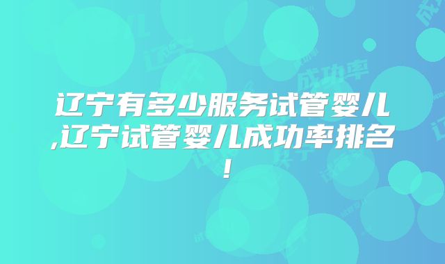 辽宁有多少服务试管婴儿,辽宁试管婴儿成功率排名!