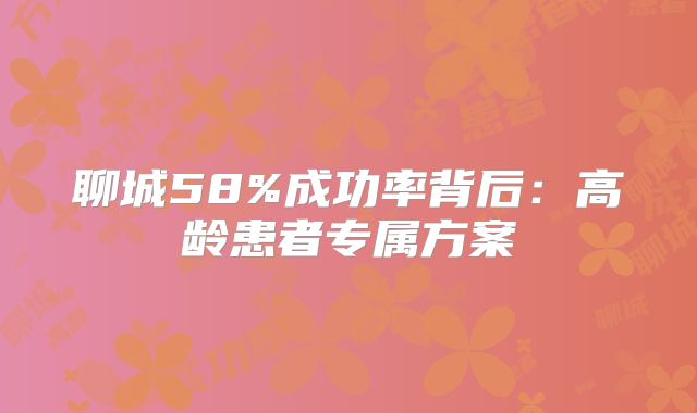 聊城58%成功率背后：高龄患者专属方案