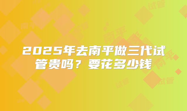 2025年去南平做三代试管贵吗？要花多少钱