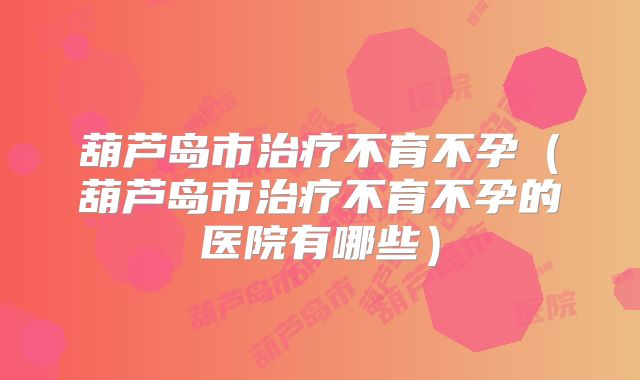 葫芦岛市治疗不育不孕（葫芦岛市治疗不育不孕的医院有哪些）