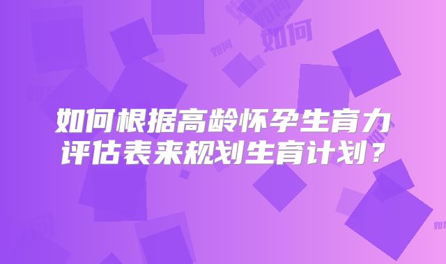如何根据高龄怀孕生育力评估表来规划生育计划？