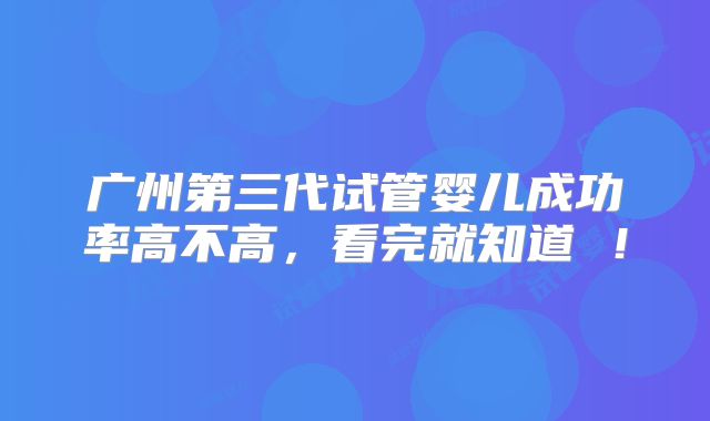 广州第三代试管婴儿成功率高不高，看完就知道 ！